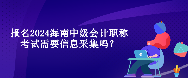 報名2024海南中級會計職稱考試需要信息采集嗎？