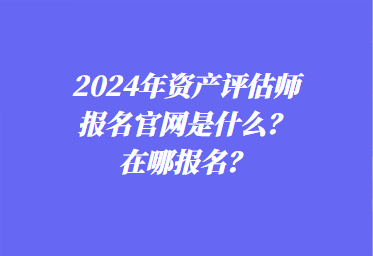 2024年資產(chǎn)評(píng)估師報(bào)名官網(wǎng)是什么？在哪報(bào)名？