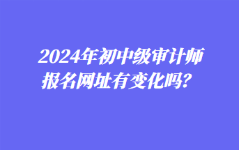 2024年初中級(jí)審計(jì)師報(bào)名網(wǎng)址有變化嗎？