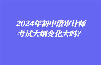 2024年初中級審計師考試大綱變化大嗎？