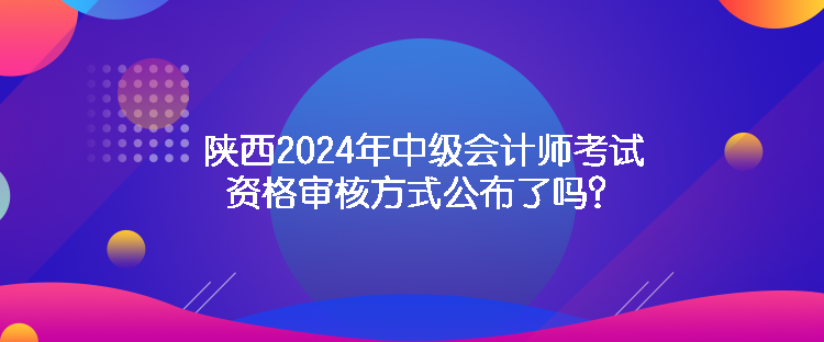 陜西2024年中級會計師考試資格審核方式公布了嗎？