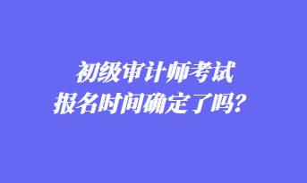 初級(jí)審計(jì)師考試報(bào)名時(shí)間確定了嗎？