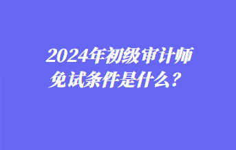 2024年初級(jí)審計(jì)師免試條件是什么？