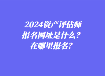 2024資產評估師報名網址是什么？在哪里報名？