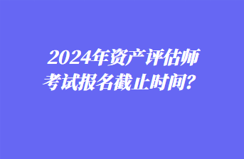 2024年資產(chǎn)評(píng)估師考試報(bào)名截止時(shí)間？