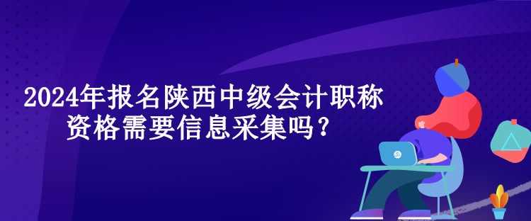 2024年報名陜西中級會計職稱資格需要信息采集嗎？