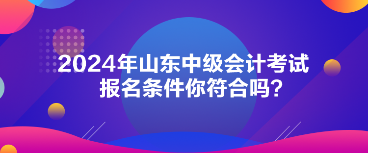 2024年山東中級(jí)會(huì)計(jì)考試報(bào)名條件你符合嗎？