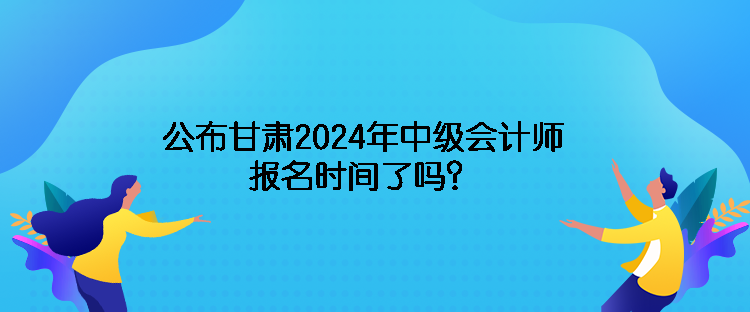 公布甘肅2024年中級會計師報名時間了嗎？