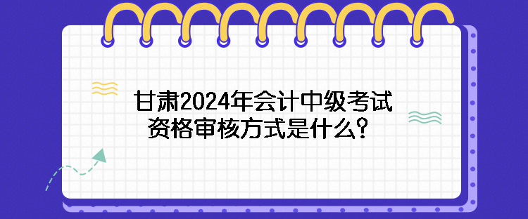 甘肅2024年會(huì)計(jì)中級(jí)考試資格審核方式是什么？