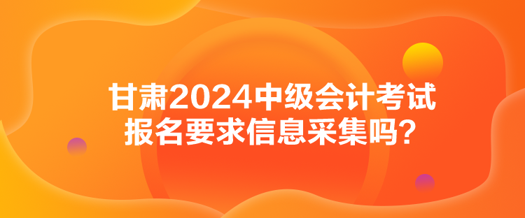 甘肅2024中級會計考試報名要求信息采集嗎？