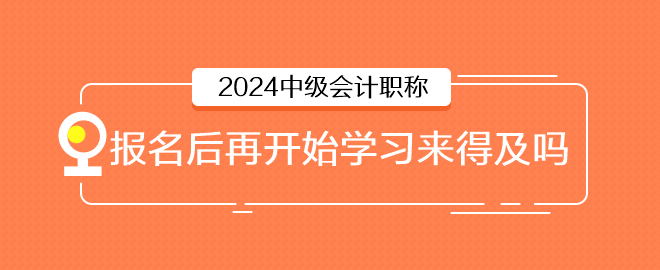 2024年中級會計6月報名，報名后再開始學(xué)習(xí)來得及嗎