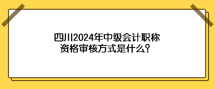 四川2024年中級會計職稱資格審核方式是什么？