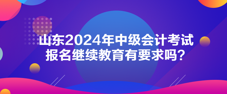 山東2024年中級(jí)會(huì)計(jì)考試報(bào)名繼續(xù)教育有要求嗎？