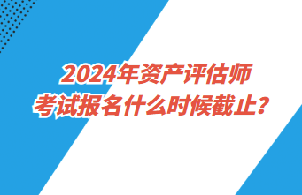 2024年資產(chǎn)評估師考試報(bào)名什么時候截止？