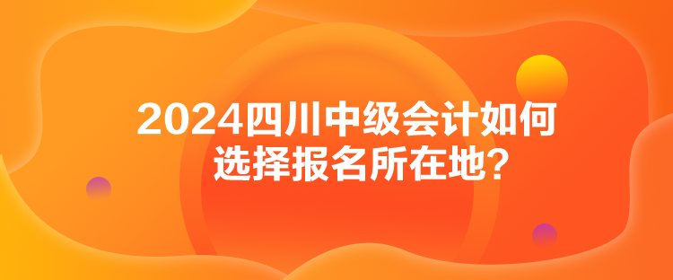 2024四川中級(jí)會(huì)計(jì)如何選擇報(bào)名所在地？