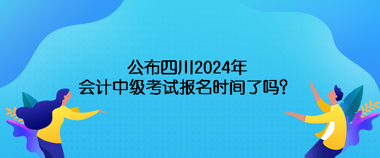 公布四川2024年會計中級考試報名時間了嗎？