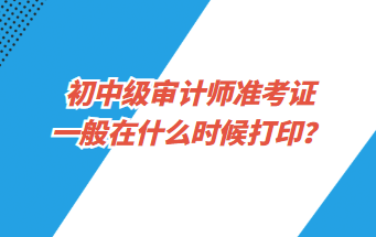 初中級審計師準(zhǔn)考證一般在什么時候打印？