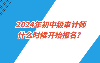 2024年初中級審計師什么時候開始報名？