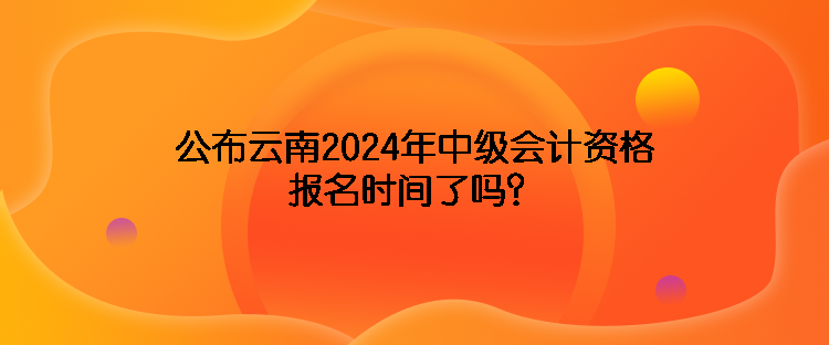 公布云南2024年中級會計資格報名時間了嗎？