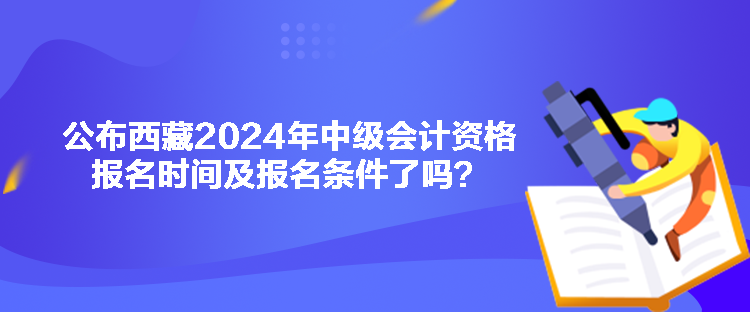 公布西藏2024年中級會計資格報名時間及報名條件了嗎？