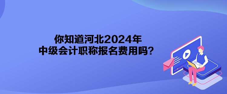 你知道河北2024年中級會計職稱報名費用嗎？