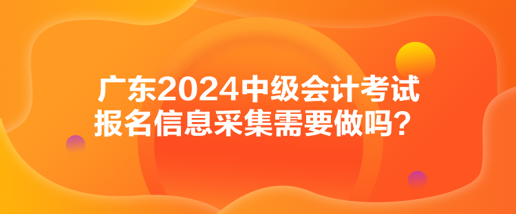 廣東2024中級會計考試報名信息采集需要做嗎？