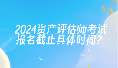 2024年資產(chǎn)評(píng)估師考試報(bào)名截止具體時(shí)間？