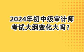 2024年初中級審計(jì)師大綱變化大嗎？