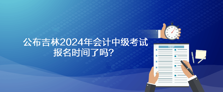 公布吉林2024年會計中級考試報名時間了嗎？