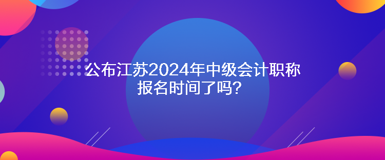 公布江蘇2024年中級會計職稱報名時間了嗎？