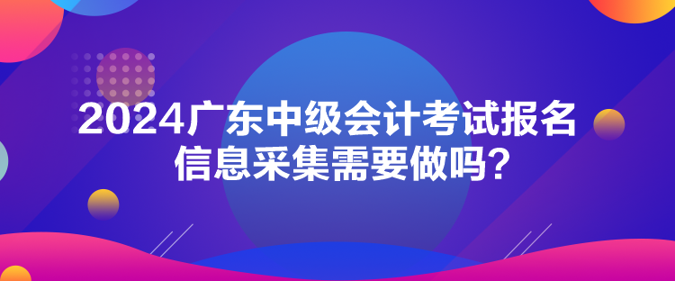 2024廣東中級會計考試報名信息采集需要做嗎？