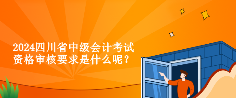 2024四川省中級會計考試資格審核要求是什么呢？