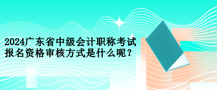 2024廣東省中級會計職稱考試報名資格審核方式是什么呢？