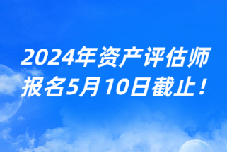 2024年資產(chǎn)評估師報名5月10日截止！