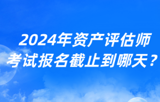 2024年資產(chǎn)評(píng)估師考試報(bào)名截止到哪天？