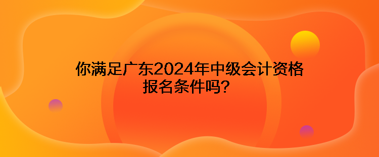 你滿足廣東2024年中級會計資格報名條件嗎？