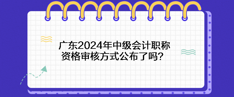 廣東2024年中級(jí)會(huì)計(jì)職稱資格審核方式公布了嗎？