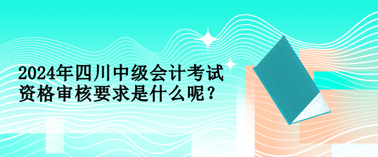 2024年四川中級會計(jì)考試資格審核要求是什么呢？