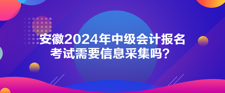 安徽2024年中級會計報名考試需要信息采集嗎？