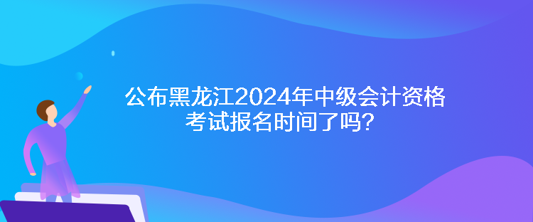 公布黑龍江2024年中級會計資格考試報名時間了嗎？