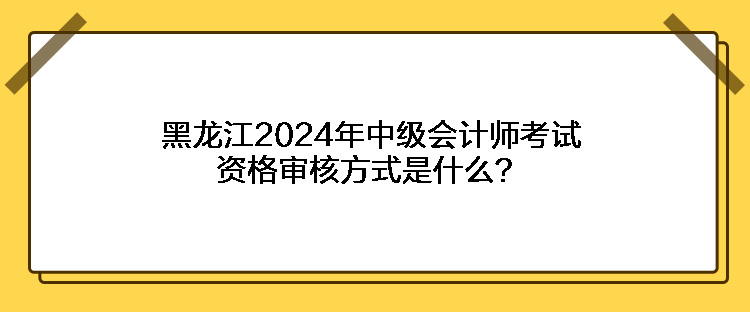 黑龍江2024年中級(jí)會(huì)計(jì)師考試資格審核方式是什么？