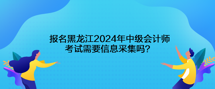 報名黑龍江2024年中級會計(jì)師考試需要信息采集嗎？