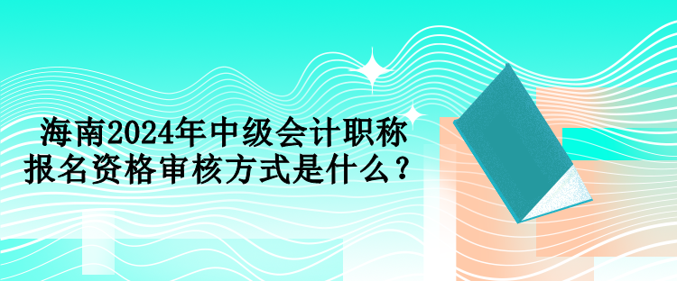 海南2024年中級會計職稱報名資格審核方式是什么？