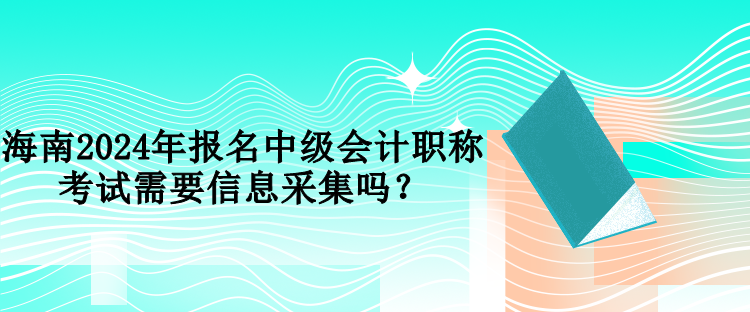 海南2024年報名中級會計職稱考試需要信息采集嗎？