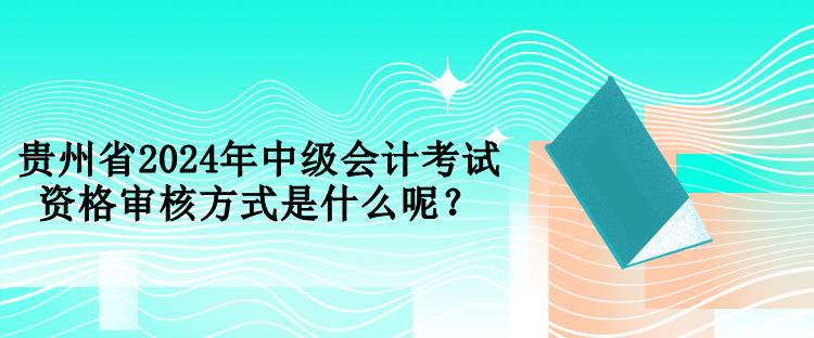 貴州省2024年中級(jí)會(huì)計(jì)考試資格審核方式是什么呢？