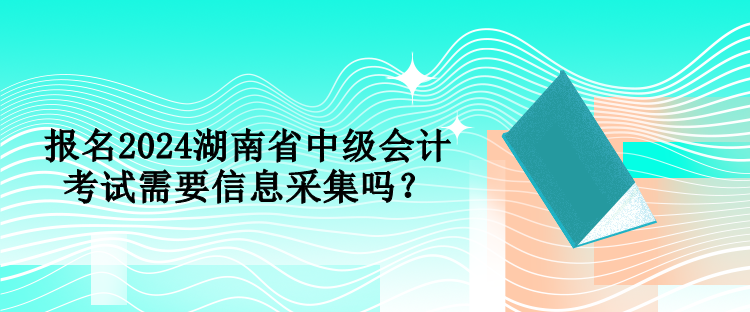 報名2024湖南省中級會計考試需要信息采集嗎？