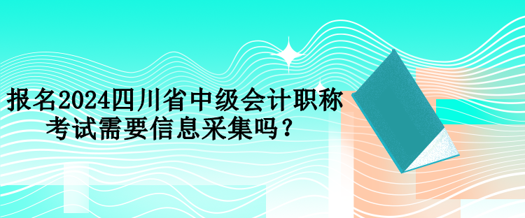 報名2024四川省中級會計職稱考試需要信息采集嗎？