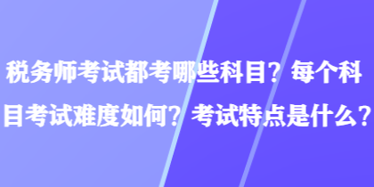 稅務師考試都考哪些科目？每個科目考試難度如何？考試特點是什么？