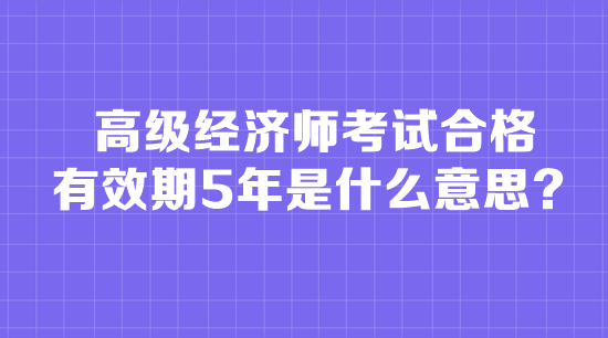 高級經(jīng)濟(jì)師考試合格有效期5年是什么意思？