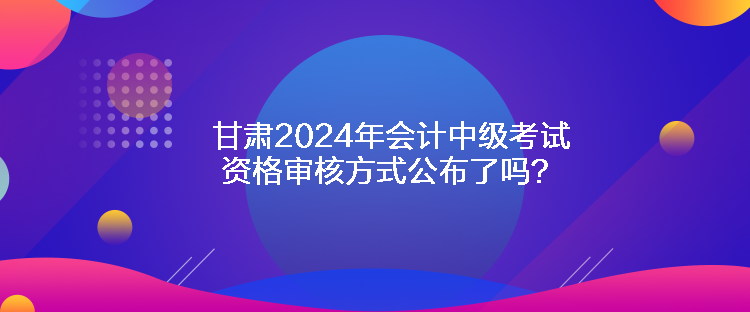 甘肅2024年會(huì)計(jì)中級(jí)考試資格審核方式公布了嗎？